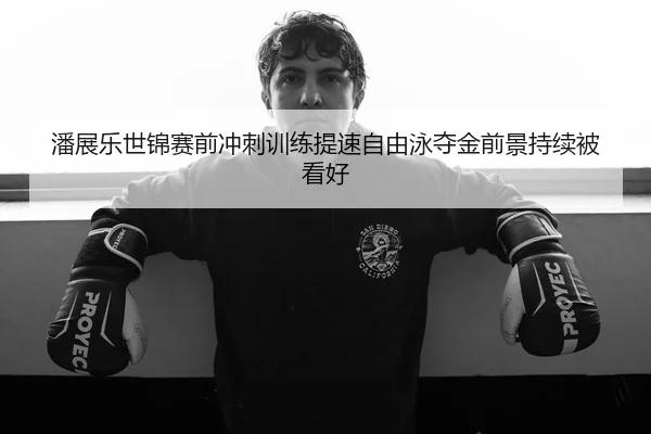 潘展乐世锦赛前冲刺训练提速自由泳夺金前景持续被看好